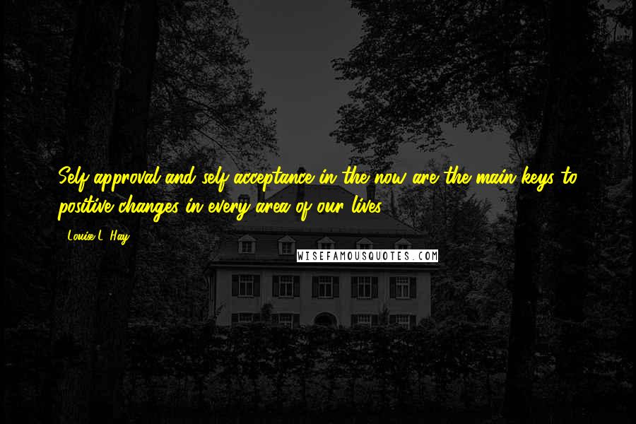 Louise L. Hay Quotes: Self-approval and self-acceptance in the now are the main keys to positive changes in every area of our lives.