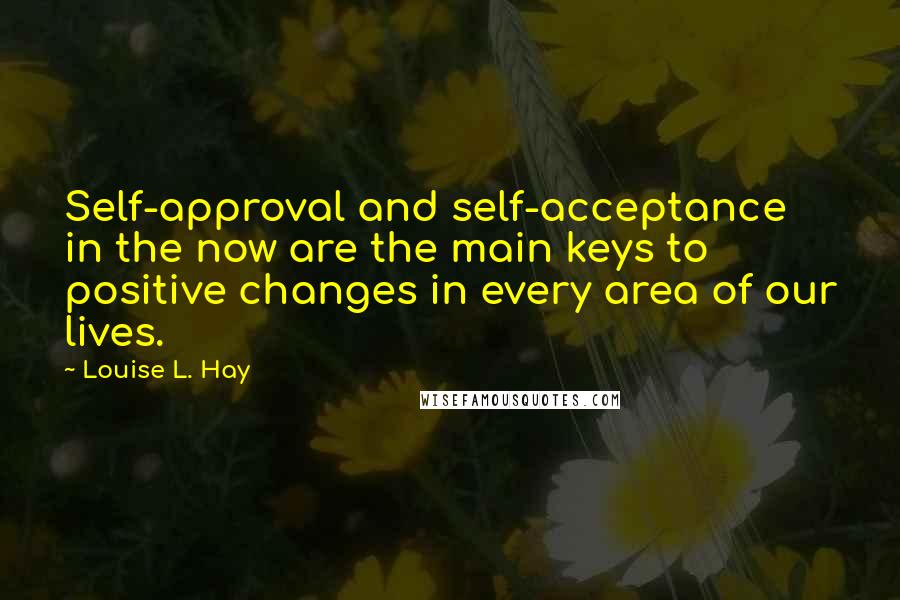 Louise L. Hay Quotes: Self-approval and self-acceptance in the now are the main keys to positive changes in every area of our lives.