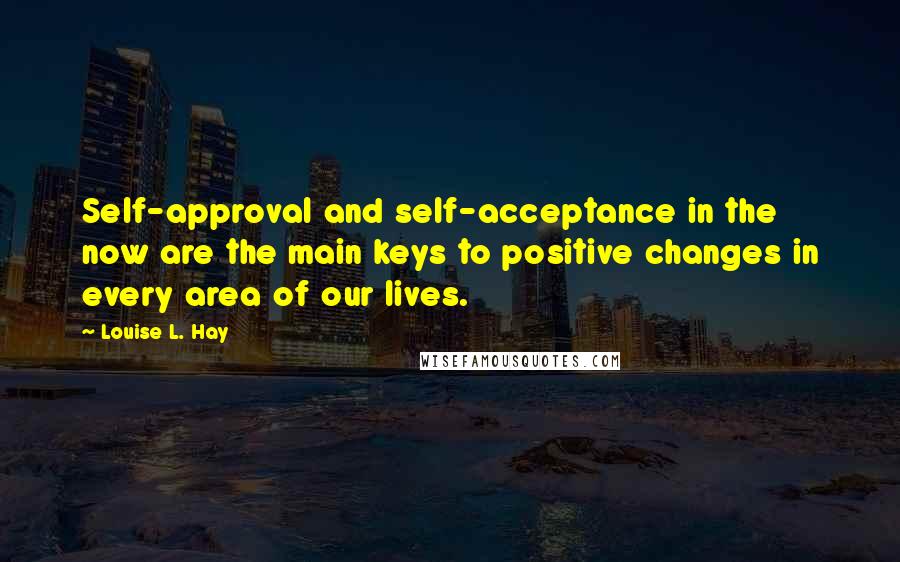 Louise L. Hay Quotes: Self-approval and self-acceptance in the now are the main keys to positive changes in every area of our lives.