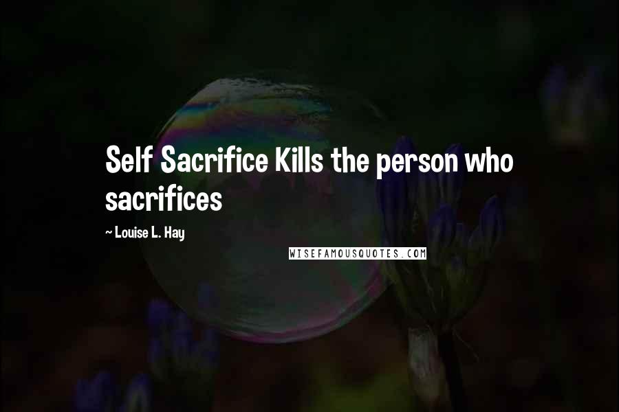 Louise L. Hay Quotes: Self Sacrifice Kills the person who sacrifices