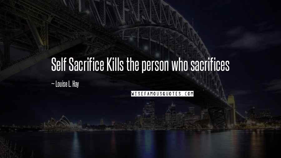 Louise L. Hay Quotes: Self Sacrifice Kills the person who sacrifices