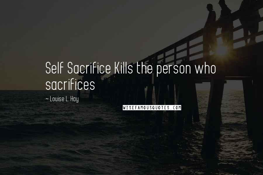 Louise L. Hay Quotes: Self Sacrifice Kills the person who sacrifices