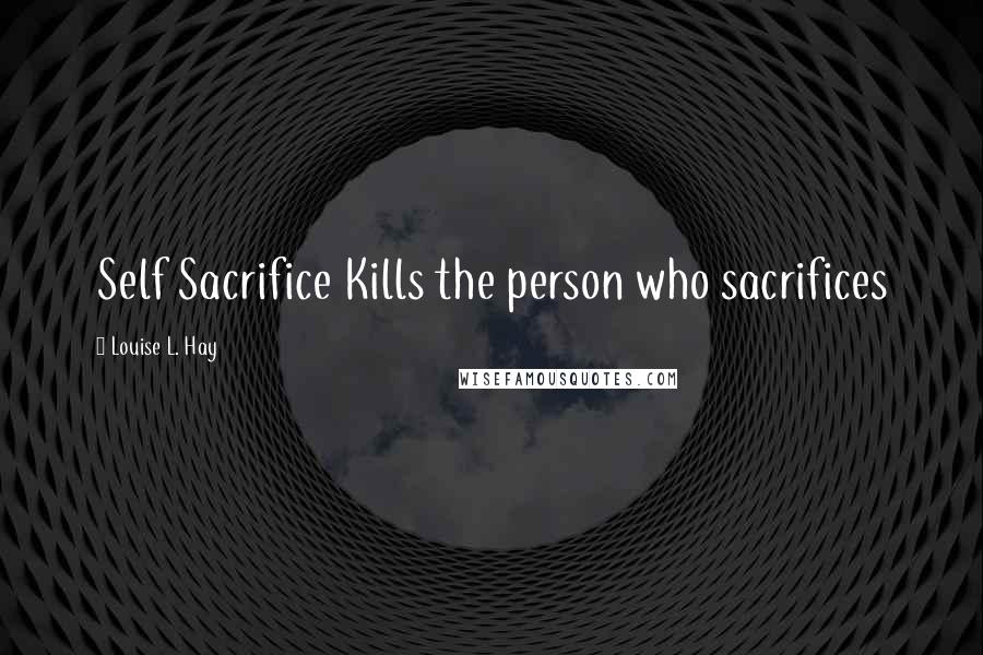 Louise L. Hay Quotes: Self Sacrifice Kills the person who sacrifices