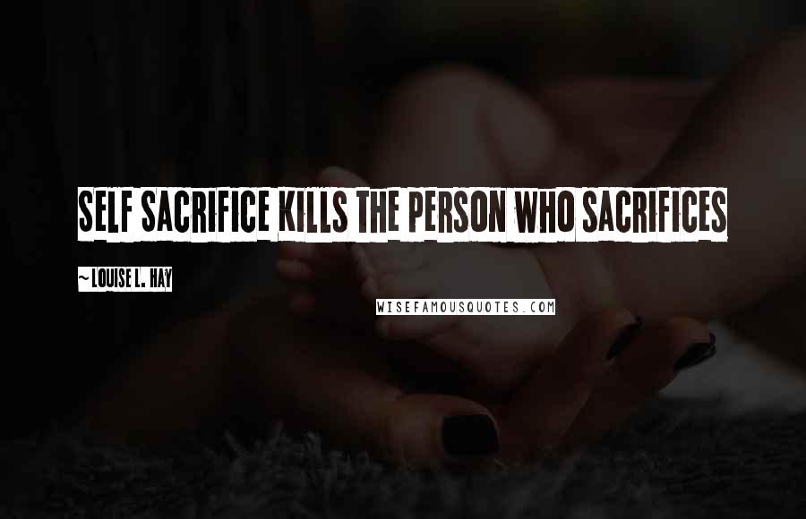 Louise L. Hay Quotes: Self Sacrifice Kills the person who sacrifices