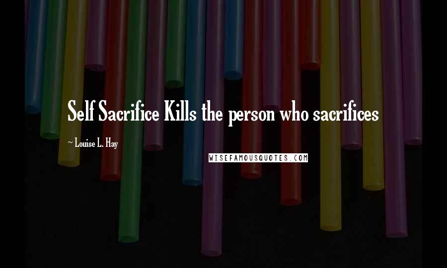 Louise L. Hay Quotes: Self Sacrifice Kills the person who sacrifices