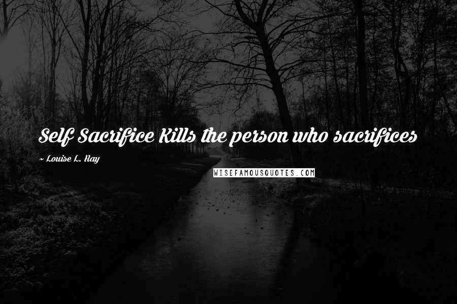 Louise L. Hay Quotes: Self Sacrifice Kills the person who sacrifices