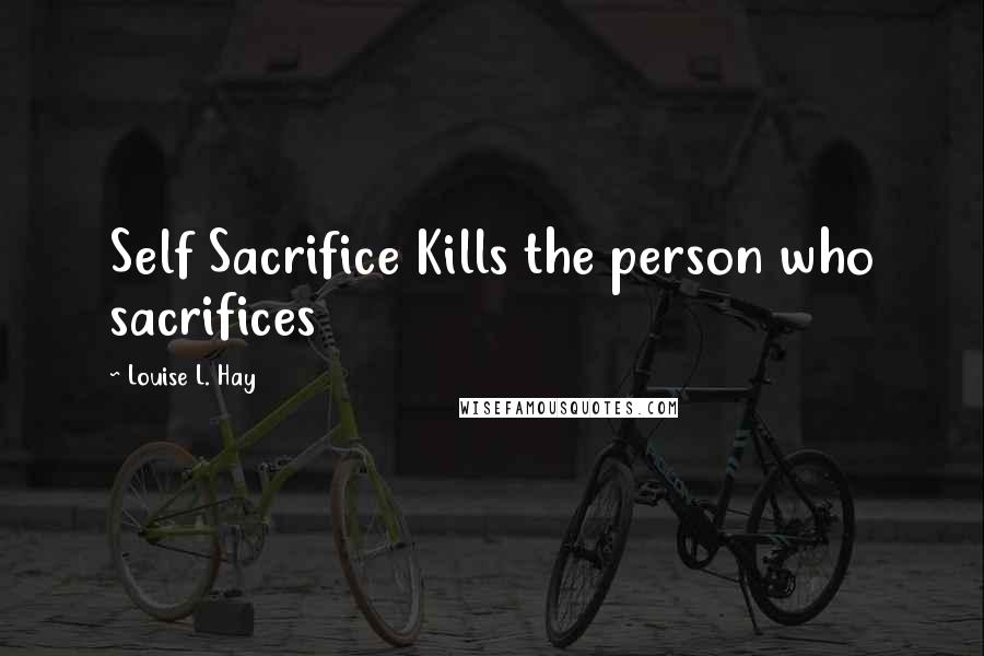 Louise L. Hay Quotes: Self Sacrifice Kills the person who sacrifices