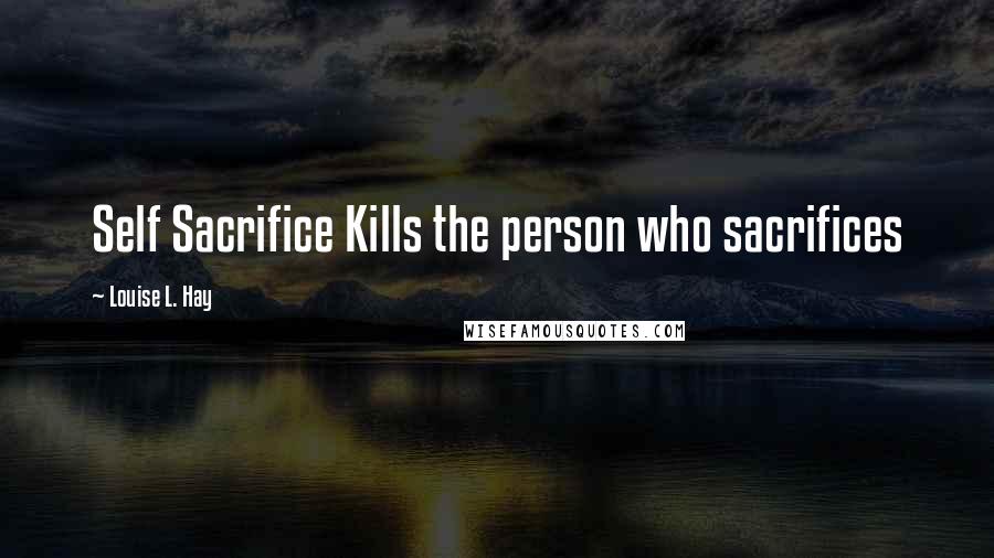 Louise L. Hay Quotes: Self Sacrifice Kills the person who sacrifices