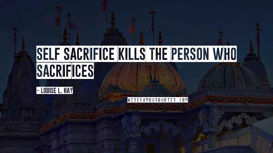 Louise L. Hay Quotes: Self Sacrifice Kills the person who sacrifices