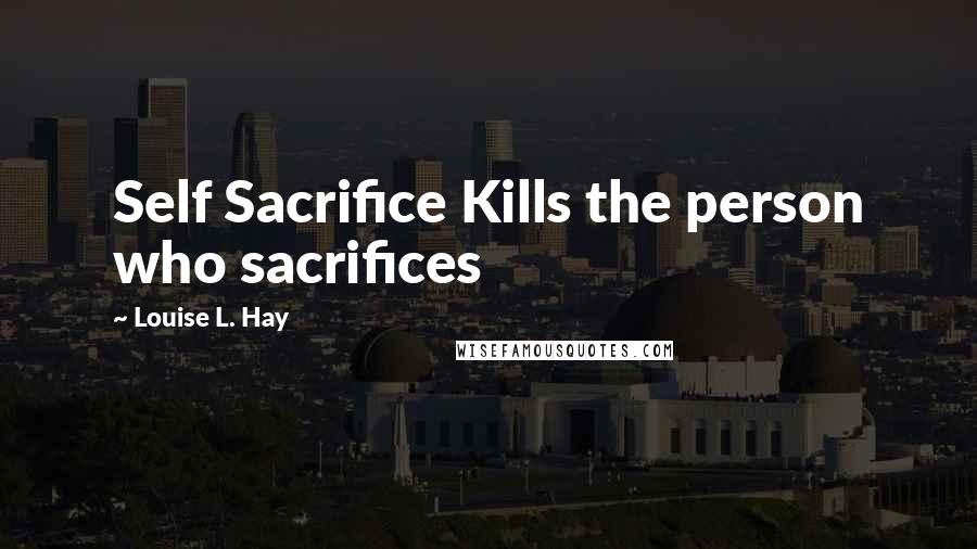 Louise L. Hay Quotes: Self Sacrifice Kills the person who sacrifices