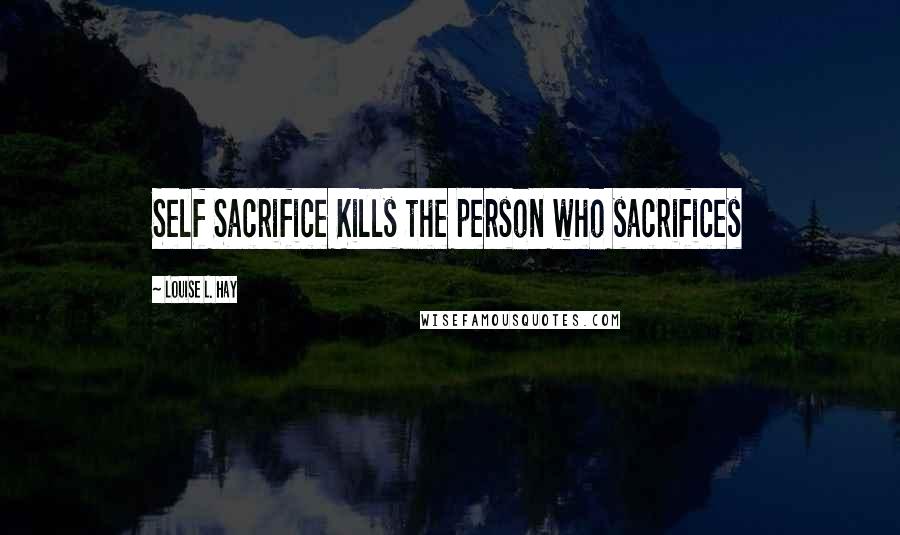 Louise L. Hay Quotes: Self Sacrifice Kills the person who sacrifices