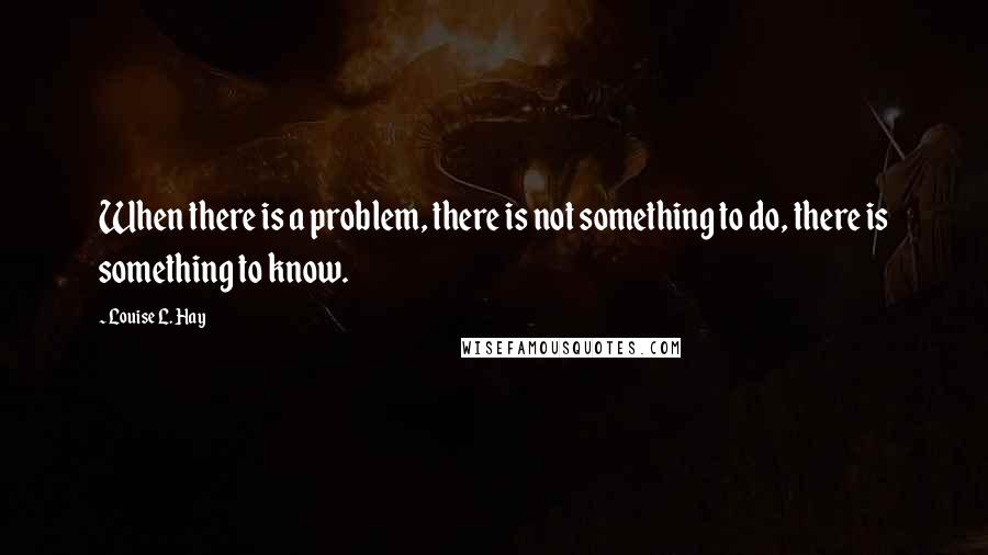 Louise L. Hay Quotes: When there is a problem, there is not something to do, there is something to know.