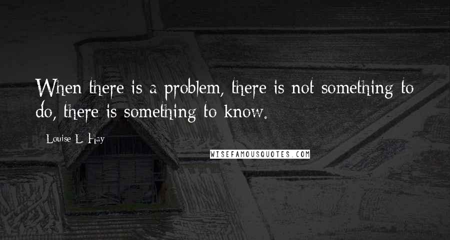 Louise L. Hay Quotes: When there is a problem, there is not something to do, there is something to know.