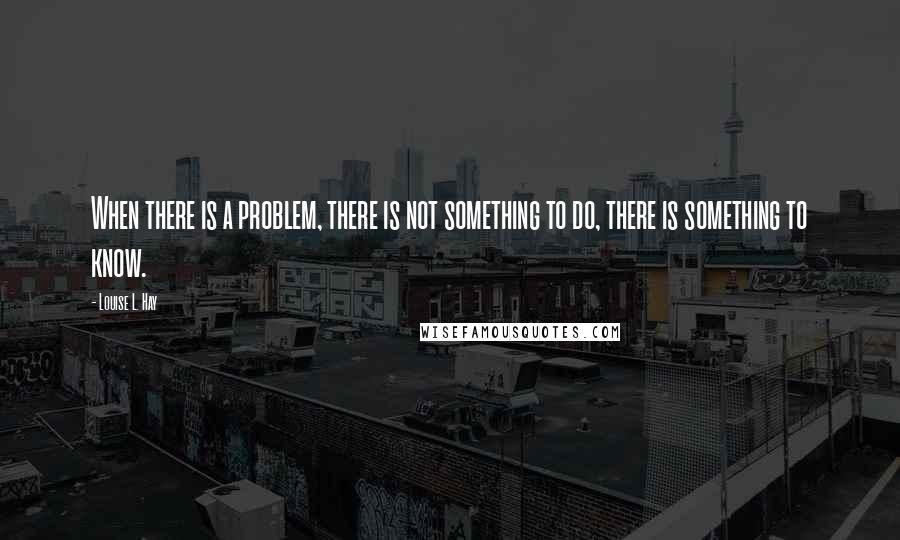 Louise L. Hay Quotes: When there is a problem, there is not something to do, there is something to know.