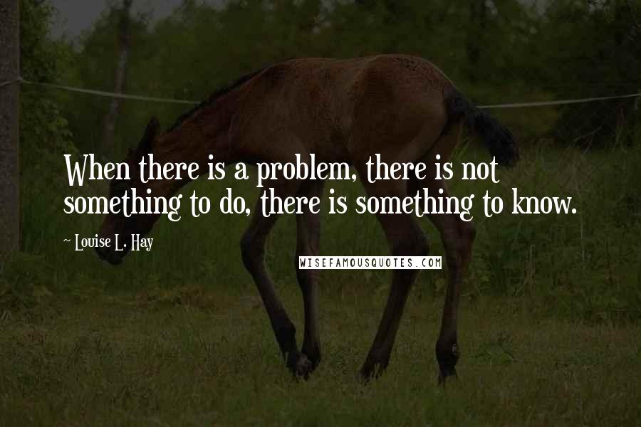 Louise L. Hay Quotes: When there is a problem, there is not something to do, there is something to know.