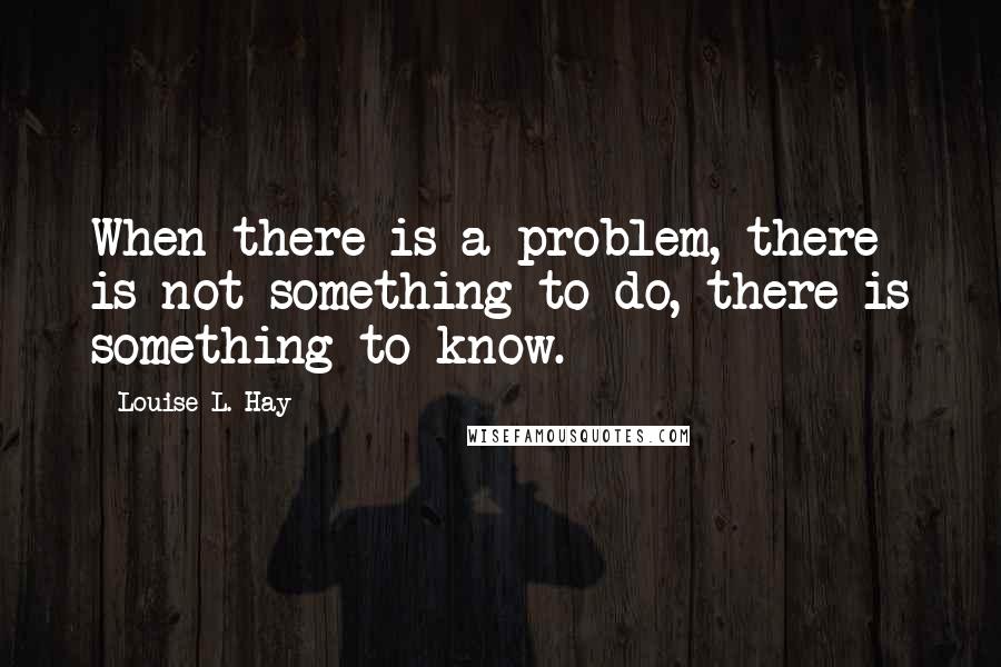 Louise L. Hay Quotes: When there is a problem, there is not something to do, there is something to know.