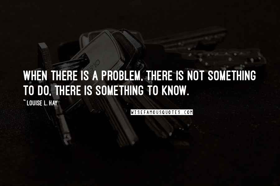 Louise L. Hay Quotes: When there is a problem, there is not something to do, there is something to know.