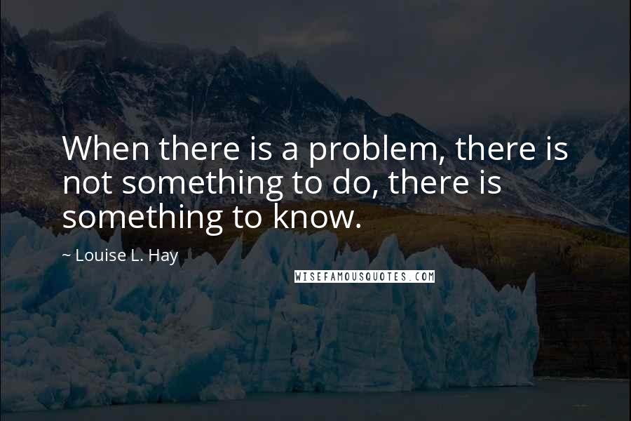 Louise L. Hay Quotes: When there is a problem, there is not something to do, there is something to know.