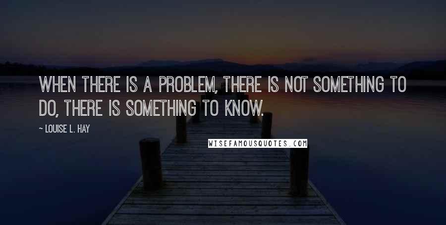 Louise L. Hay Quotes: When there is a problem, there is not something to do, there is something to know.
