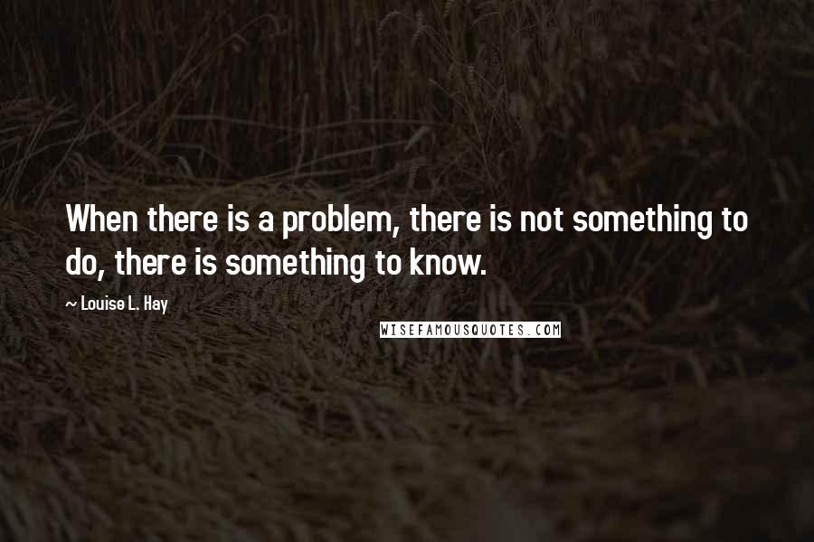 Louise L. Hay Quotes: When there is a problem, there is not something to do, there is something to know.