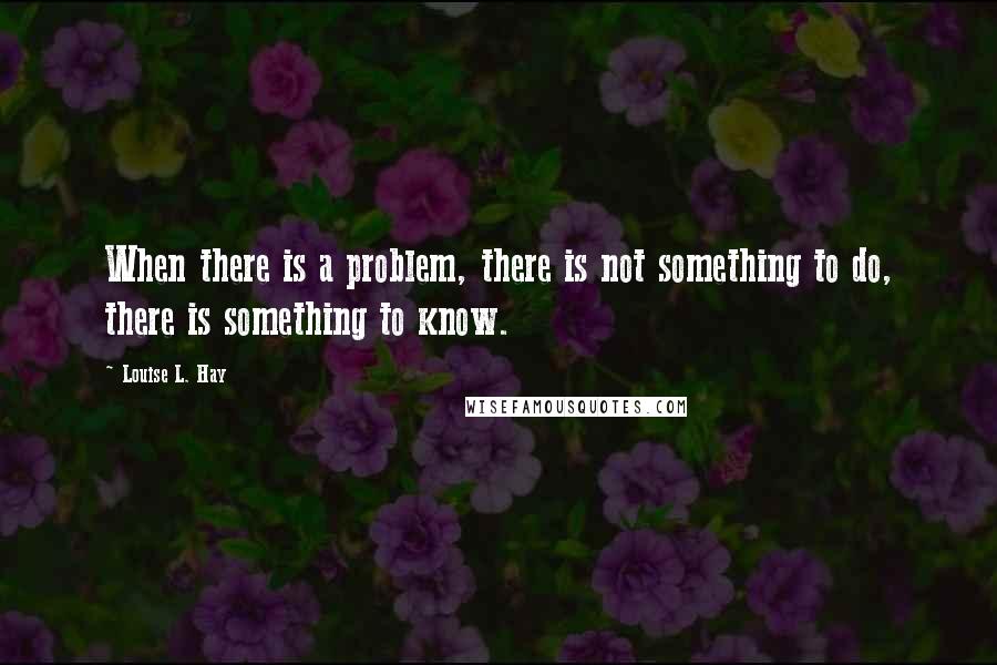 Louise L. Hay Quotes: When there is a problem, there is not something to do, there is something to know.