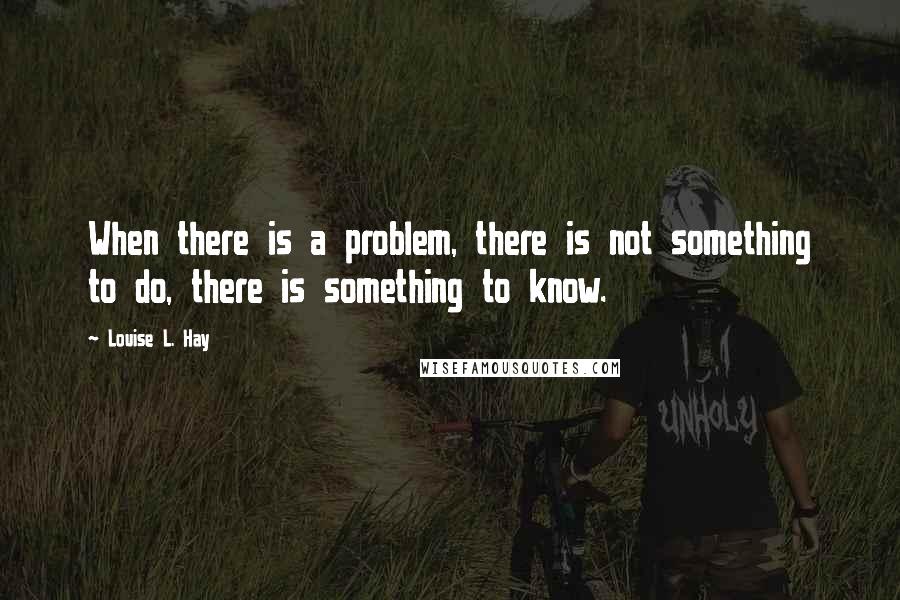 Louise L. Hay Quotes: When there is a problem, there is not something to do, there is something to know.