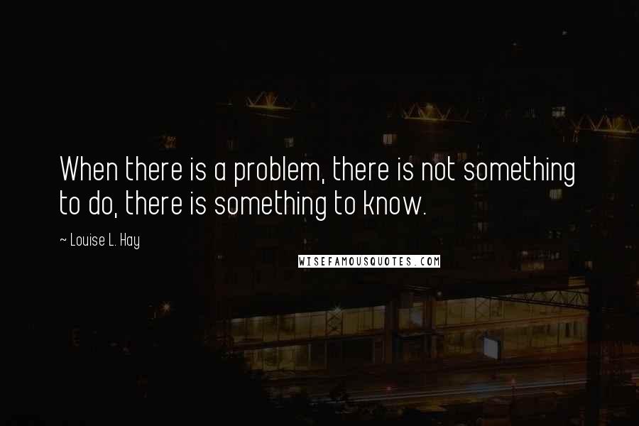 Louise L. Hay Quotes: When there is a problem, there is not something to do, there is something to know.