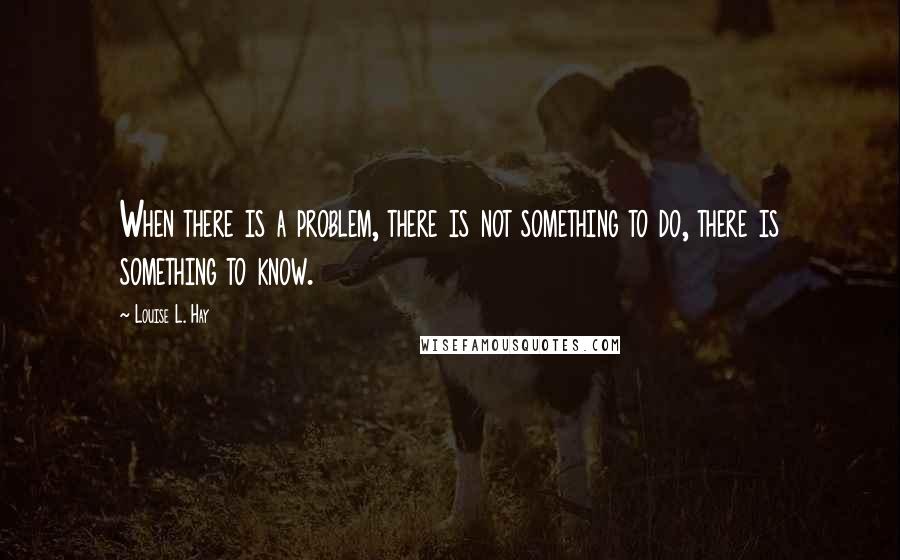 Louise L. Hay Quotes: When there is a problem, there is not something to do, there is something to know.