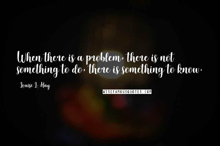 Louise L. Hay Quotes: When there is a problem, there is not something to do, there is something to know.