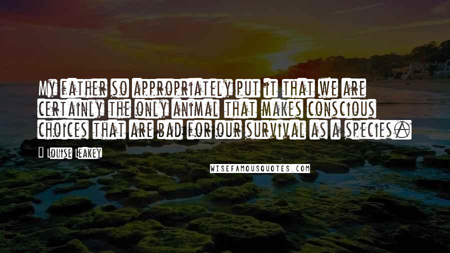 Louise Leakey Quotes: My father so appropriately put it that we are certainly the only animal that makes conscious choices that are bad for our survival as a species.