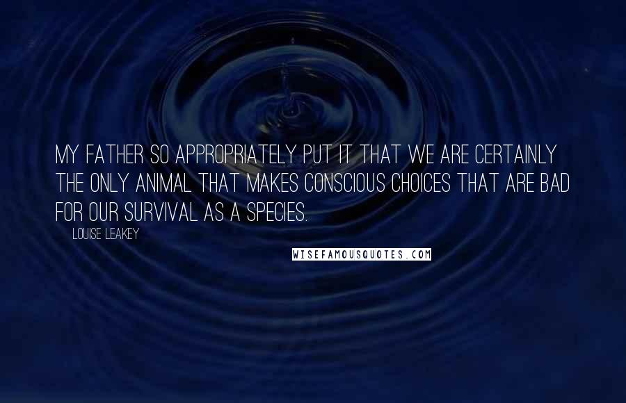 Louise Leakey Quotes: My father so appropriately put it that we are certainly the only animal that makes conscious choices that are bad for our survival as a species.