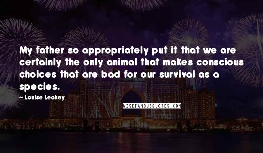 Louise Leakey Quotes: My father so appropriately put it that we are certainly the only animal that makes conscious choices that are bad for our survival as a species.