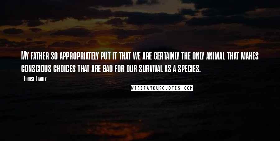 Louise Leakey Quotes: My father so appropriately put it that we are certainly the only animal that makes conscious choices that are bad for our survival as a species.