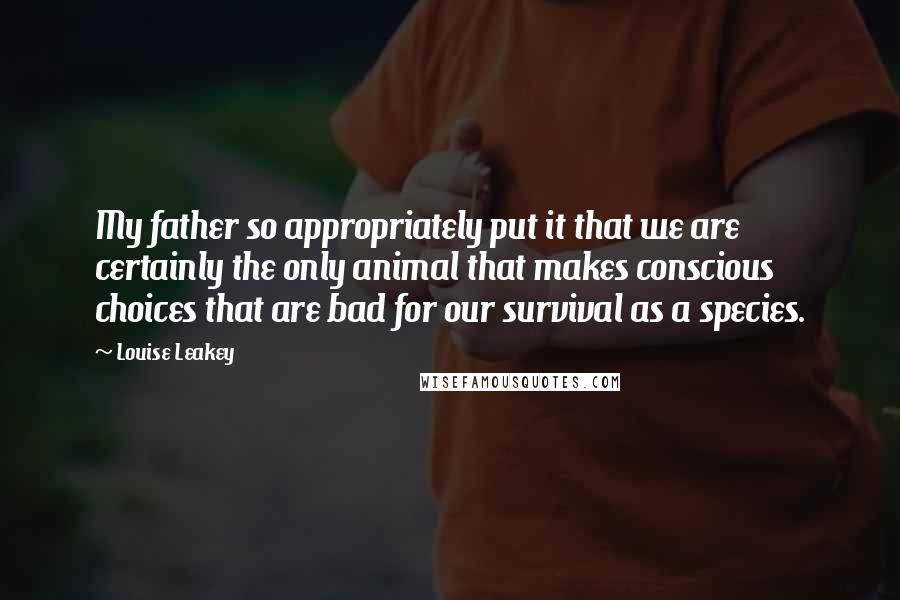 Louise Leakey Quotes: My father so appropriately put it that we are certainly the only animal that makes conscious choices that are bad for our survival as a species.
