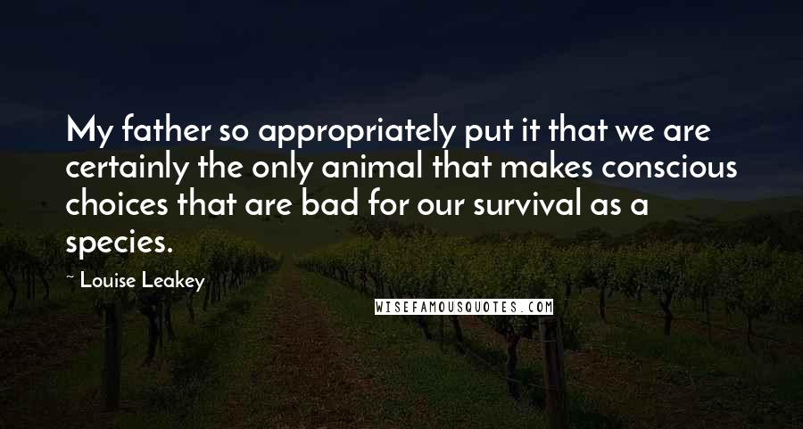 Louise Leakey Quotes: My father so appropriately put it that we are certainly the only animal that makes conscious choices that are bad for our survival as a species.