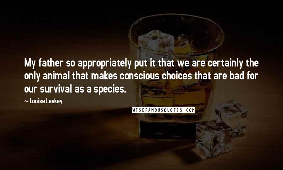 Louise Leakey Quotes: My father so appropriately put it that we are certainly the only animal that makes conscious choices that are bad for our survival as a species.