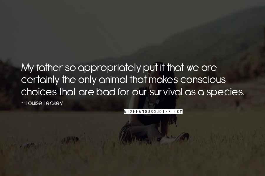 Louise Leakey Quotes: My father so appropriately put it that we are certainly the only animal that makes conscious choices that are bad for our survival as a species.