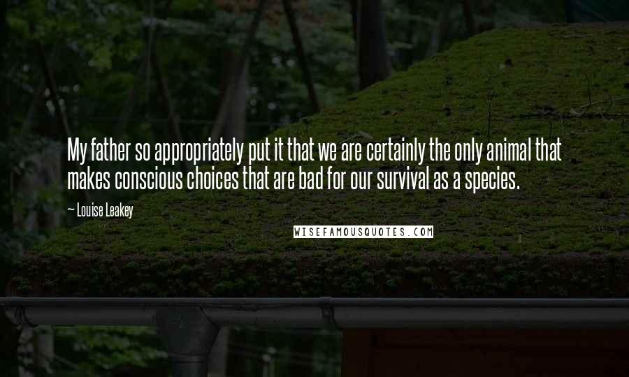 Louise Leakey Quotes: My father so appropriately put it that we are certainly the only animal that makes conscious choices that are bad for our survival as a species.