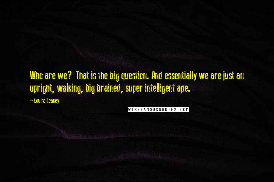 Louise Leakey Quotes: Who are we? That is the big question. And essentially we are just an upright, walking, big brained, super intelligent ape.