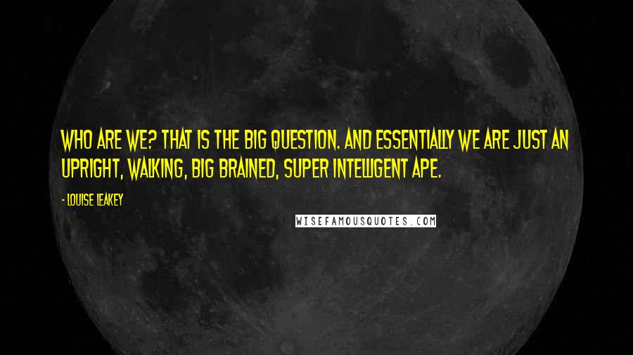 Louise Leakey Quotes: Who are we? That is the big question. And essentially we are just an upright, walking, big brained, super intelligent ape.