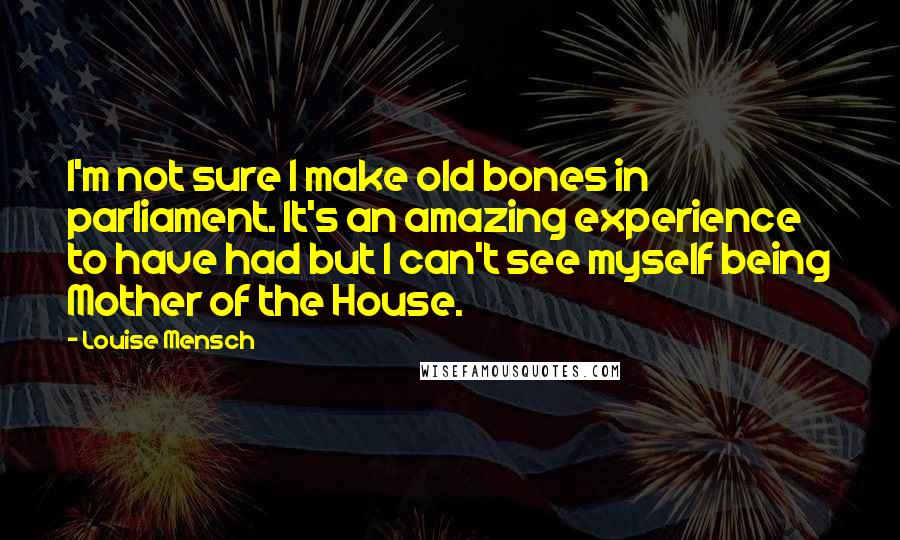 Louise Mensch Quotes: I'm not sure I make old bones in parliament. It's an amazing experience to have had but I can't see myself being Mother of the House.