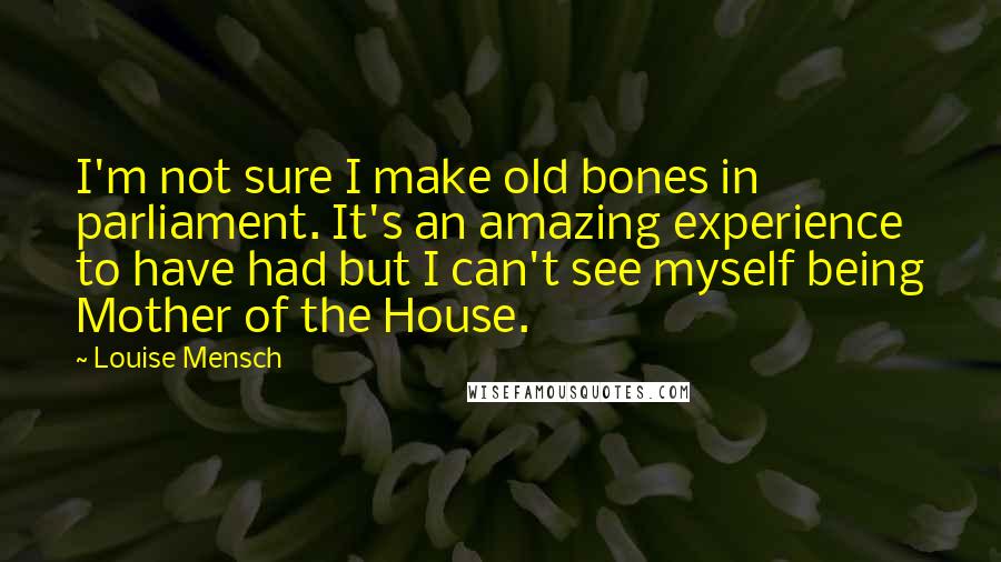 Louise Mensch Quotes: I'm not sure I make old bones in parliament. It's an amazing experience to have had but I can't see myself being Mother of the House.