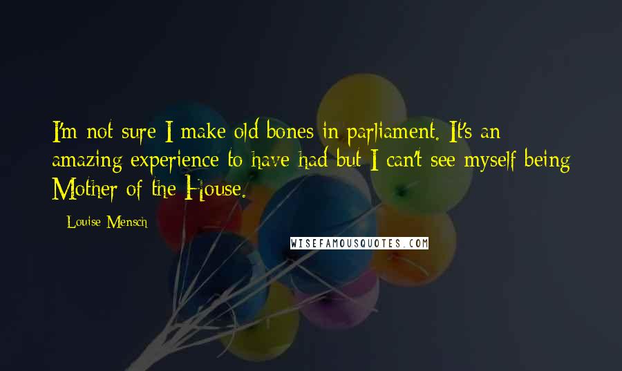 Louise Mensch Quotes: I'm not sure I make old bones in parliament. It's an amazing experience to have had but I can't see myself being Mother of the House.