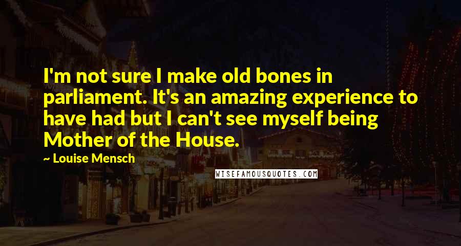 Louise Mensch Quotes: I'm not sure I make old bones in parliament. It's an amazing experience to have had but I can't see myself being Mother of the House.