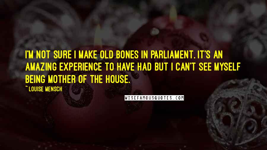 Louise Mensch Quotes: I'm not sure I make old bones in parliament. It's an amazing experience to have had but I can't see myself being Mother of the House.