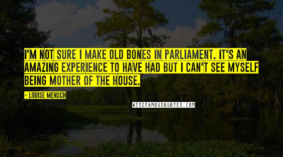 Louise Mensch Quotes: I'm not sure I make old bones in parliament. It's an amazing experience to have had but I can't see myself being Mother of the House.