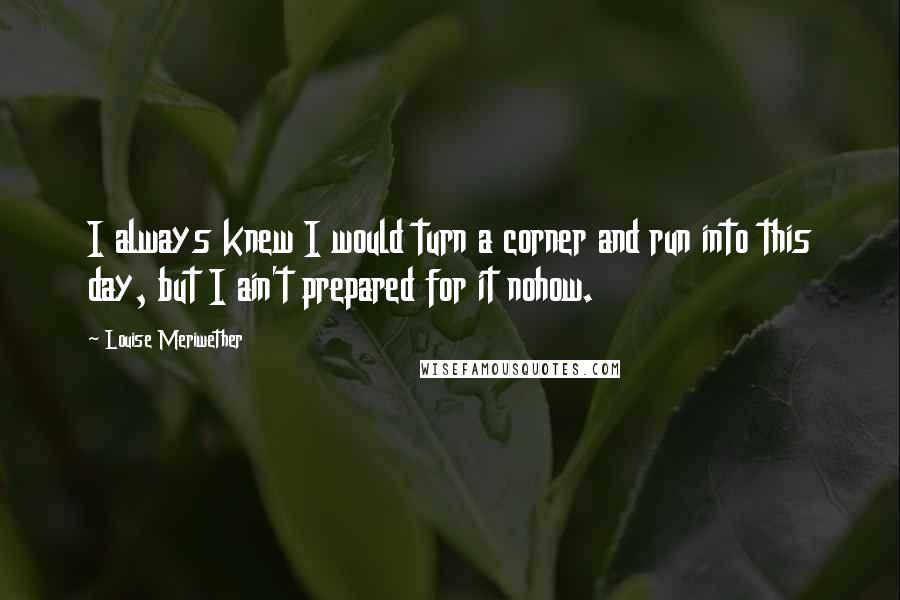 Louise Meriwether Quotes: I always knew I would turn a corner and run into this day, but I ain't prepared for it nohow.