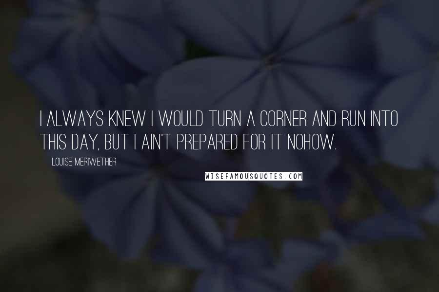 Louise Meriwether Quotes: I always knew I would turn a corner and run into this day, but I ain't prepared for it nohow.