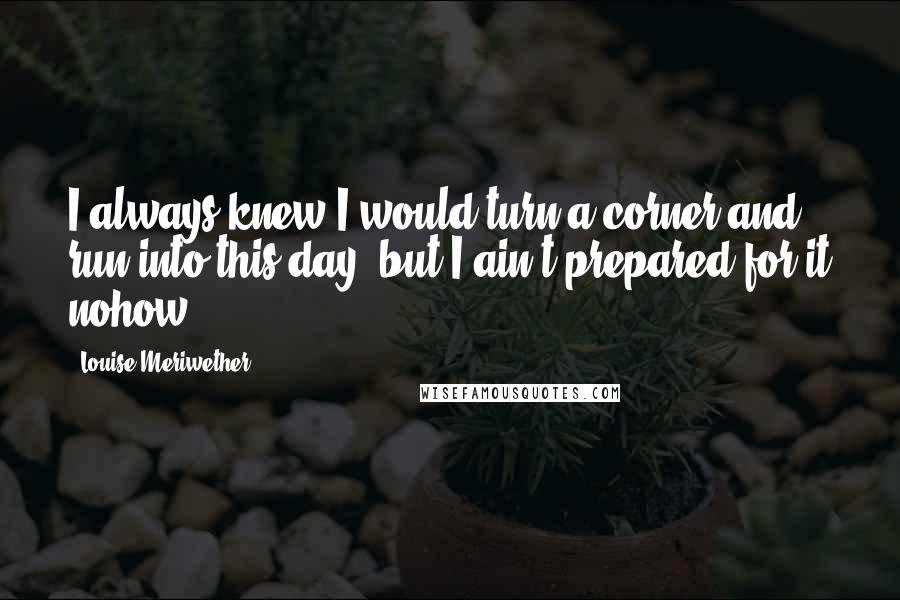 Louise Meriwether Quotes: I always knew I would turn a corner and run into this day, but I ain't prepared for it nohow.