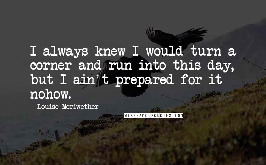 Louise Meriwether Quotes: I always knew I would turn a corner and run into this day, but I ain't prepared for it nohow.